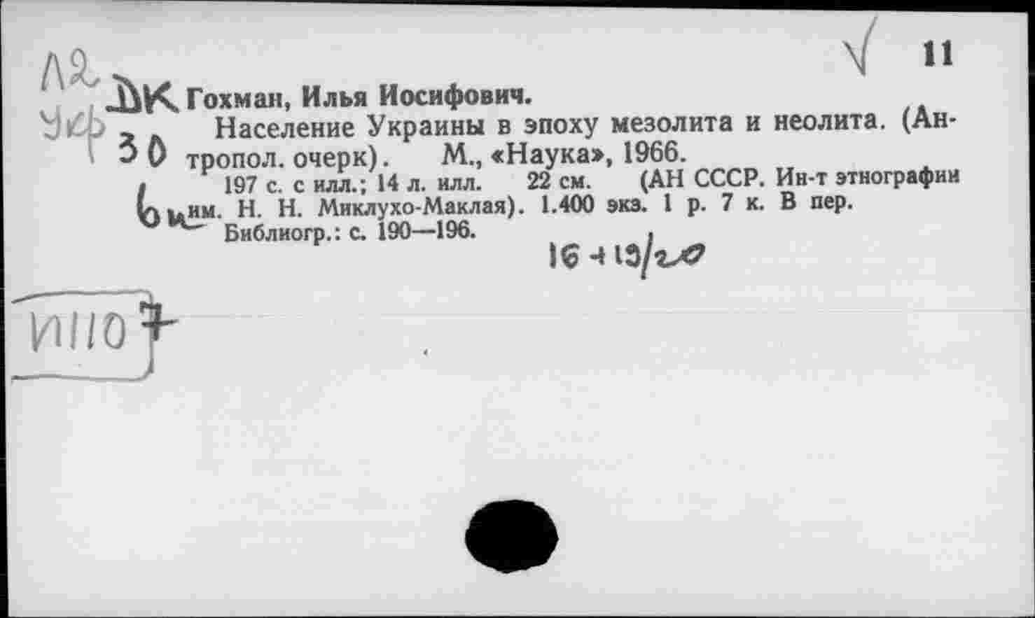 ﻿ДО^	N H
‘ ДіКГохман, Илья Иосифович.
□ ф А Население Украины в эпоху мезолита и неолита. (Ан-
5 0 тропол. очерк). М„ «Наука», 1966.
I 197 с. с илл.; 14 л. илл. 22 см. (АН СССР. Ин-т этнографии va иим- H. Н. Миклухо-Маклая). 1.400 экз. 1 р. 7 к. В пер.
Библиогр.: с. 190—196.	.
16 -413/гЛ?